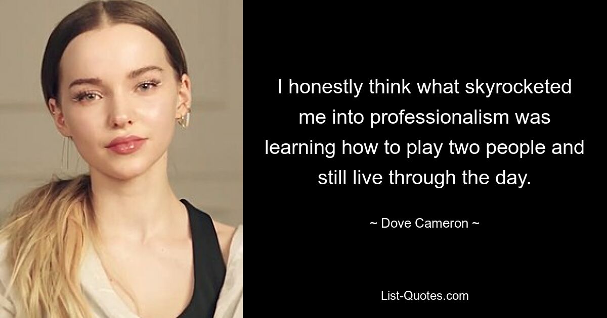 I honestly think what skyrocketed me into professionalism was learning how to play two people and still live through the day. — © Dove Cameron