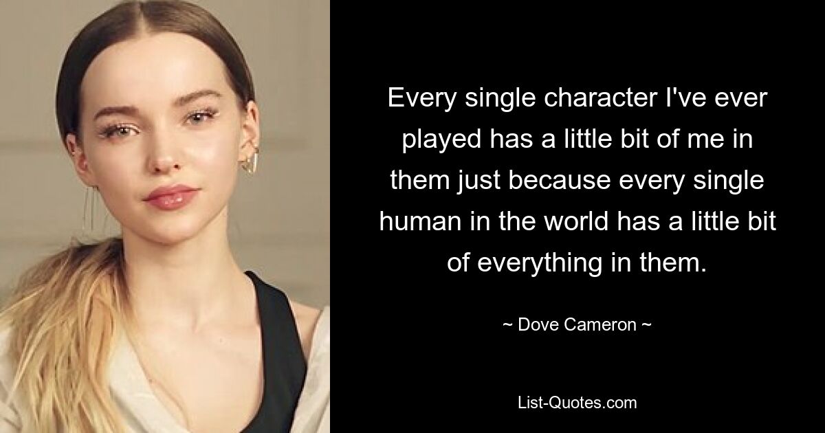 Every single character I've ever played has a little bit of me in them just because every single human in the world has a little bit of everything in them. — © Dove Cameron