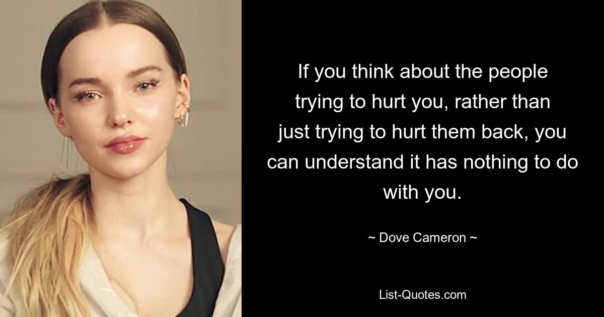 If you think about the people trying to hurt you, rather than just trying to hurt them back, you can understand it has nothing to do with you. — © Dove Cameron