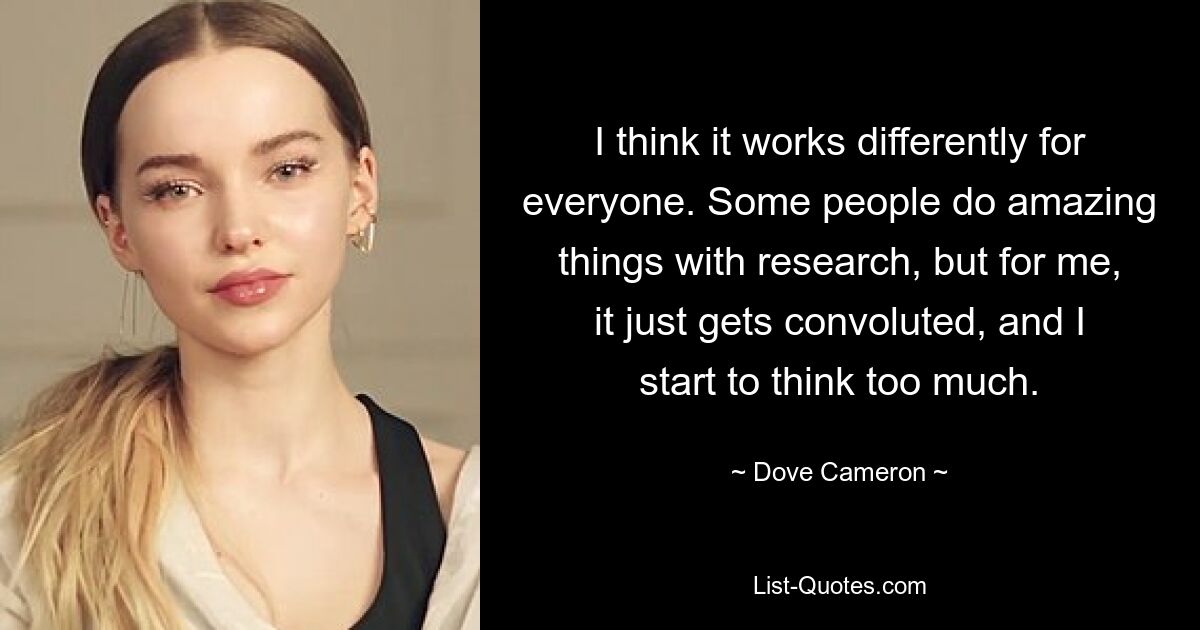 I think it works differently for everyone. Some people do amazing things with research, but for me, it just gets convoluted, and I start to think too much. — © Dove Cameron