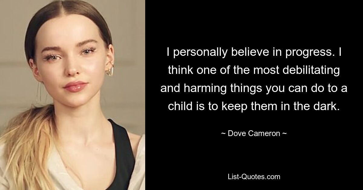 I personally believe in progress. I think one of the most debilitating and harming things you can do to a child is to keep them in the dark. — © Dove Cameron