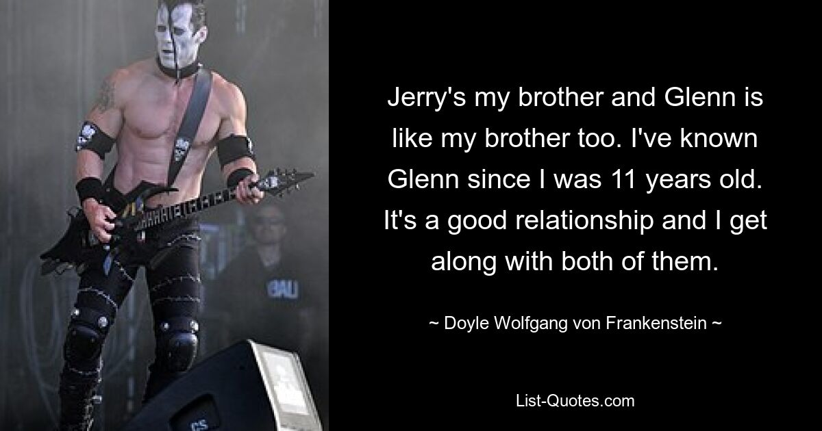 Jerry's my brother and Glenn is like my brother too. I've known Glenn since I was 11 years old. It's a good relationship and I get along with both of them. — © Doyle Wolfgang von Frankenstein