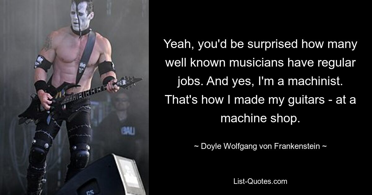 Yeah, you'd be surprised how many well known musicians have regular jobs. And yes, I'm a machinist. That's how I made my guitars - at a machine shop. — © Doyle Wolfgang von Frankenstein