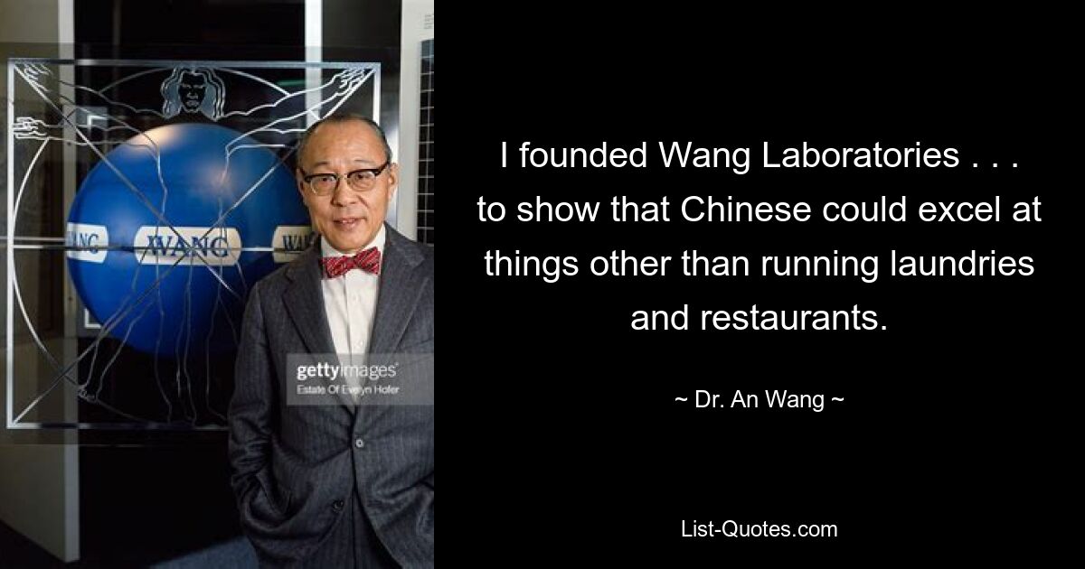 I founded Wang Laboratories . . . to show that Chinese could excel at things other than running laundries and restaurants. — © Dr. An Wang