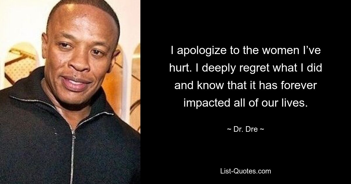 I apologize to the women I’ve hurt. I deeply regret what I did and know that it has forever impacted all of our lives. — © Dr. Dre