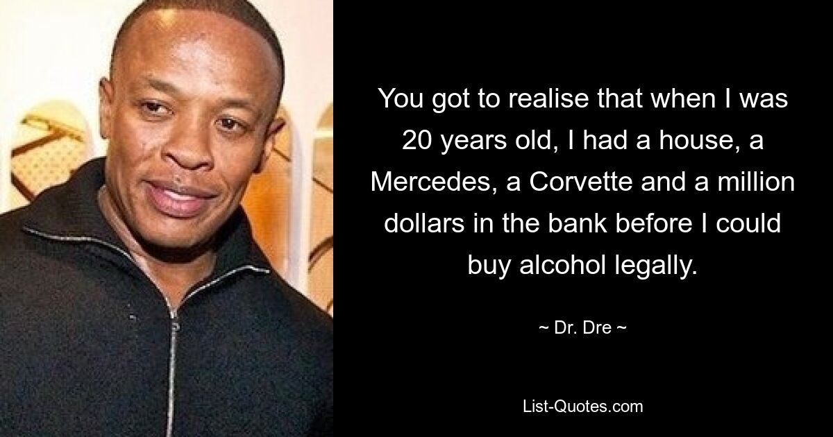 You got to realise that when I was 20 years old, I had a house, a Mercedes, a Corvette and a million dollars in the bank before I could buy alcohol legally. — © Dr. Dre