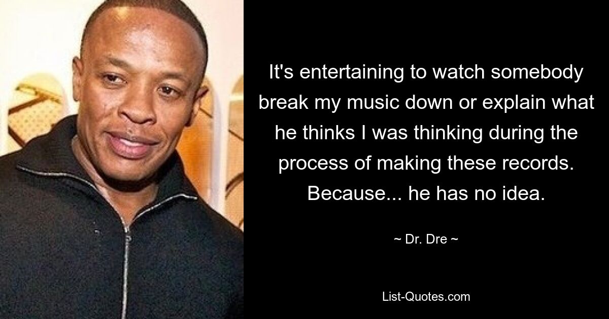 It's entertaining to watch somebody break my music down or explain what he thinks I was thinking during the process of making these records. Because... he has no idea. — © Dr. Dre