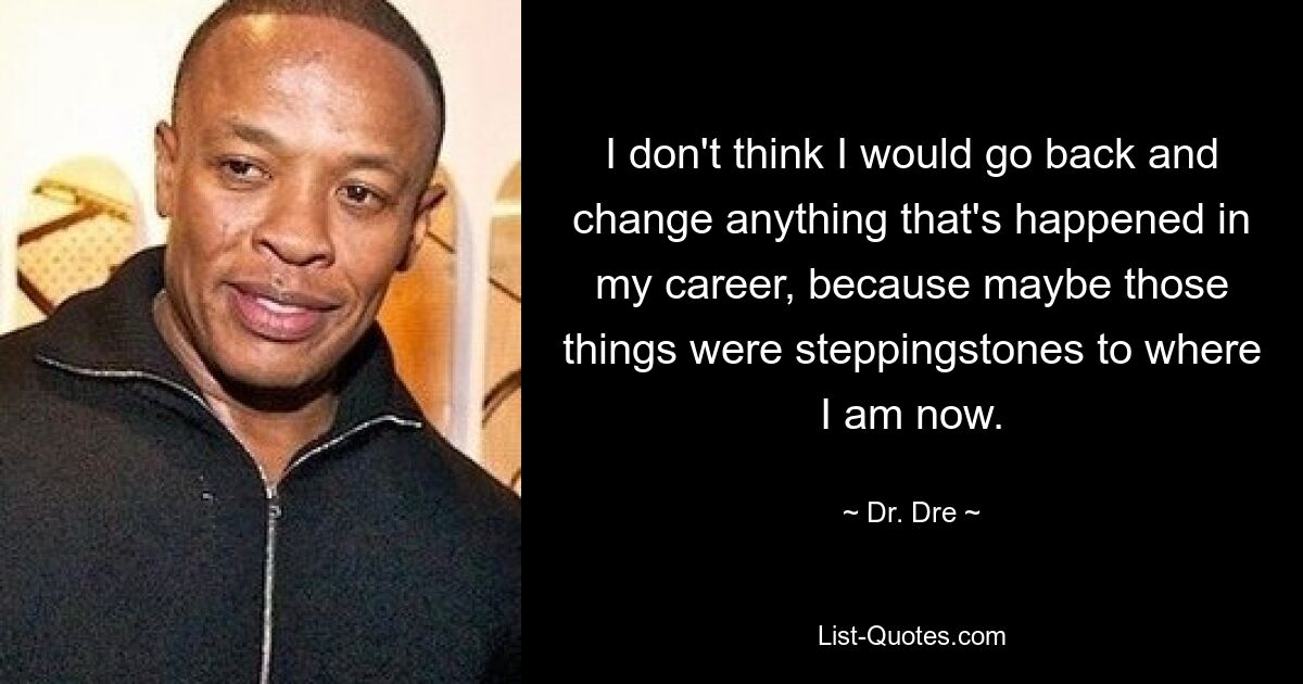 I don't think I would go back and change anything that's happened in my career, because maybe those things were steppingstones to where I am now. — © Dr. Dre