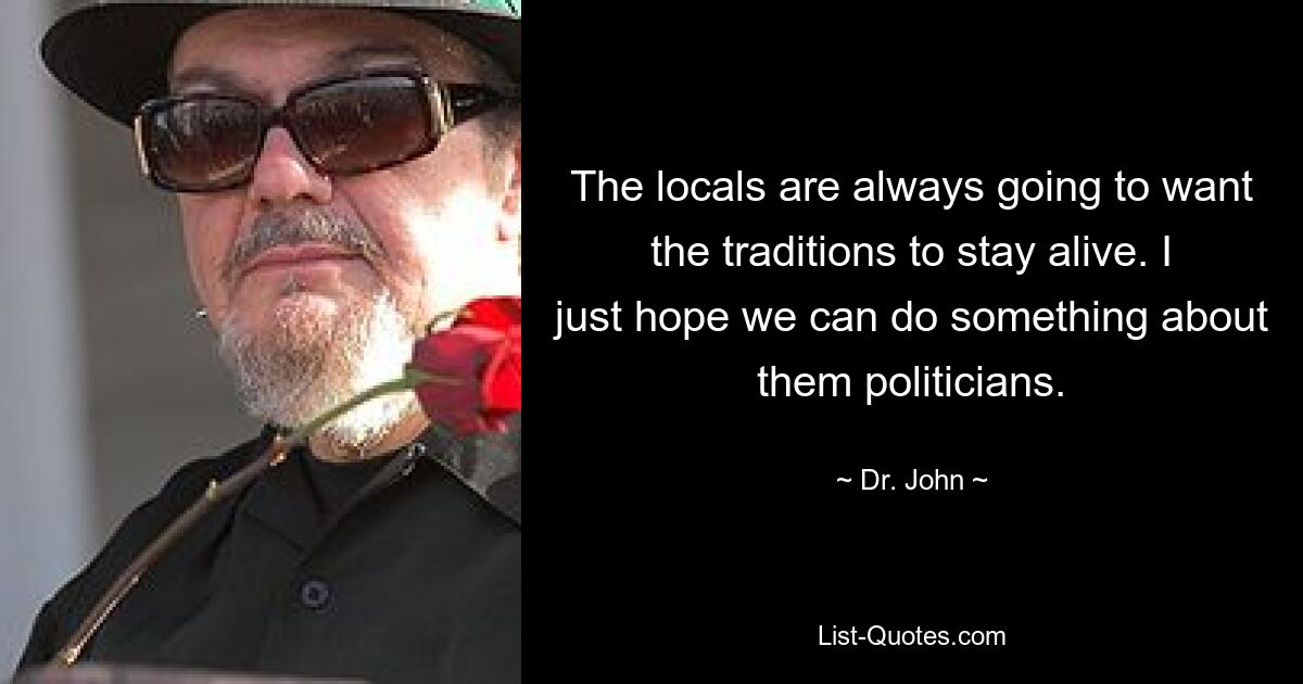 The locals are always going to want the traditions to stay alive. I just hope we can do something about them politicians. — © Dr. John