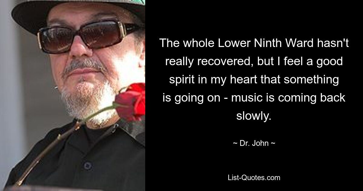 The whole Lower Ninth Ward hasn't really recovered, but I feel a good spirit in my heart that something is going on - music is coming back slowly. — © Dr. John