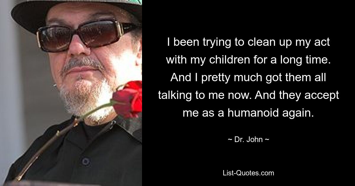 I been trying to clean up my act with my children for a long time. And I pretty much got them all talking to me now. And they accept me as a humanoid again. — © Dr. John