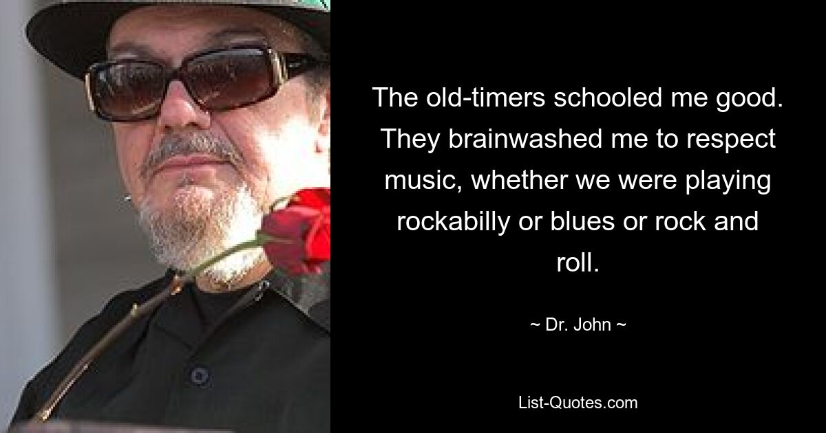 The old-timers schooled me good. They brainwashed me to respect music, whether we were playing rockabilly or blues or rock and roll. — © Dr. John