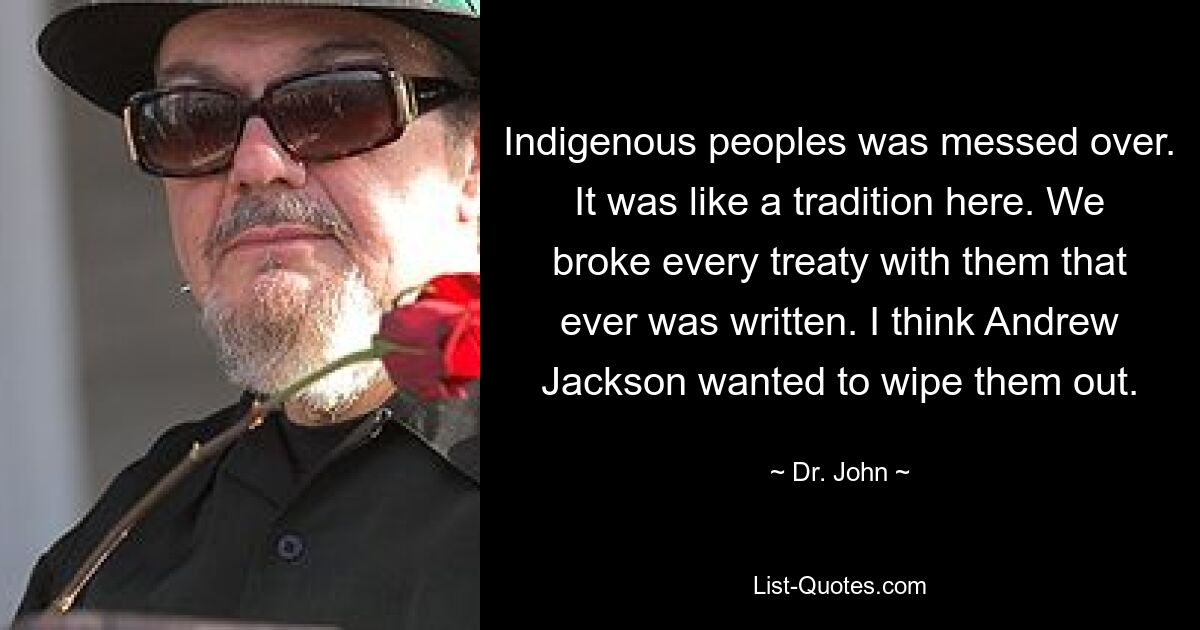 Indigenous peoples was messed over. It was like a tradition here. We broke every treaty with them that ever was written. I think Andrew Jackson wanted to wipe them out. — © Dr. John