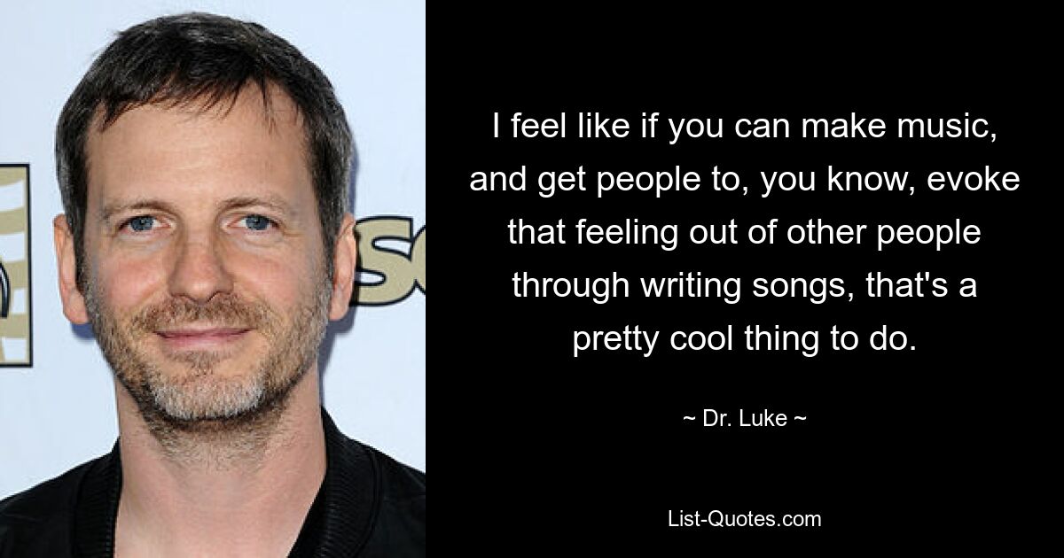 I feel like if you can make music, and get people to, you know, evoke that feeling out of other people through writing songs, that's a pretty cool thing to do. — © Dr. Luke