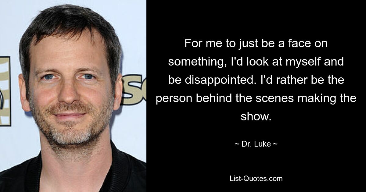 For me to just be a face on something, I'd look at myself and be disappointed. I'd rather be the person behind the scenes making the show. — © Dr. Luke