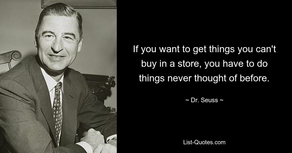 If you want to get things you can't buy in a store, you have to do things never thought of before. — © Dr. Seuss