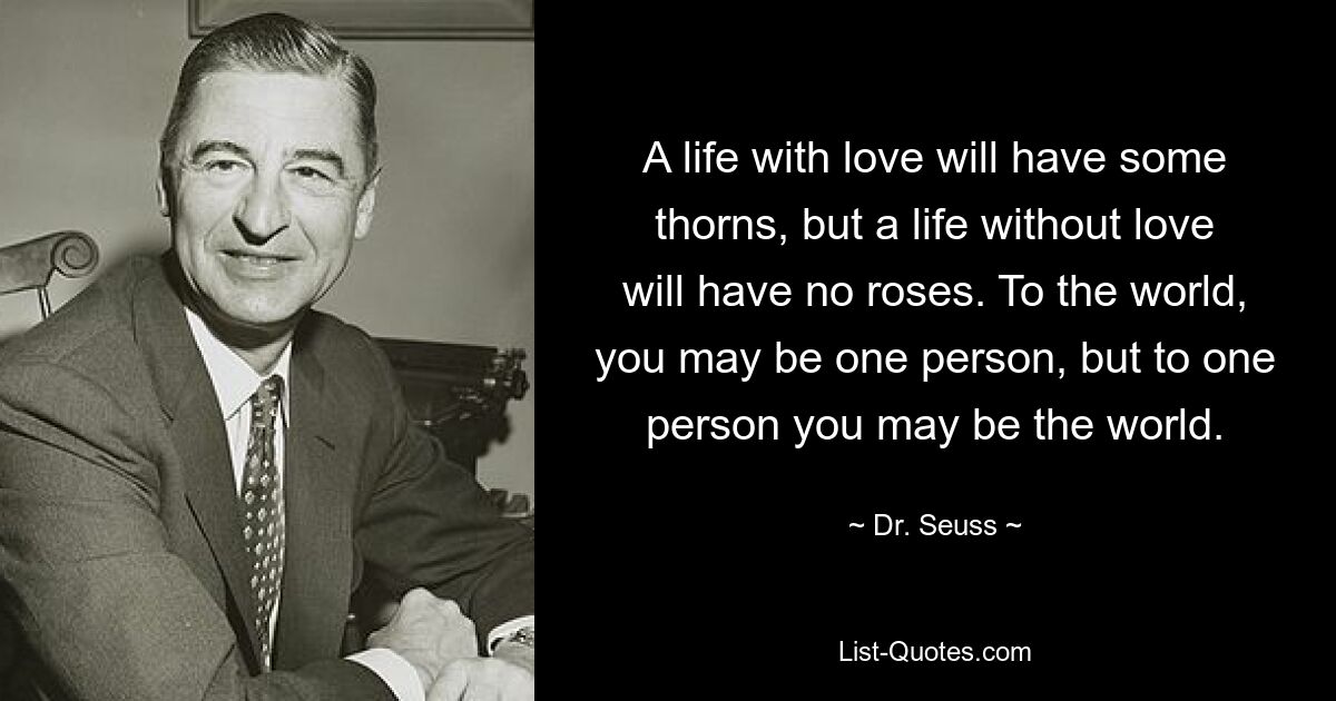 A life with love will have some thorns, but a life without love will have no roses. To the world, you may be one person, but to one person you may be the world. — © Dr. Seuss