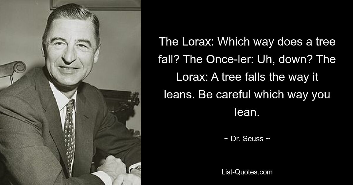 The Lorax: Which way does a tree fall? The Once-ler: Uh, down? The Lorax: A tree falls the way it leans. Be careful which way you lean. — © Dr. Seuss