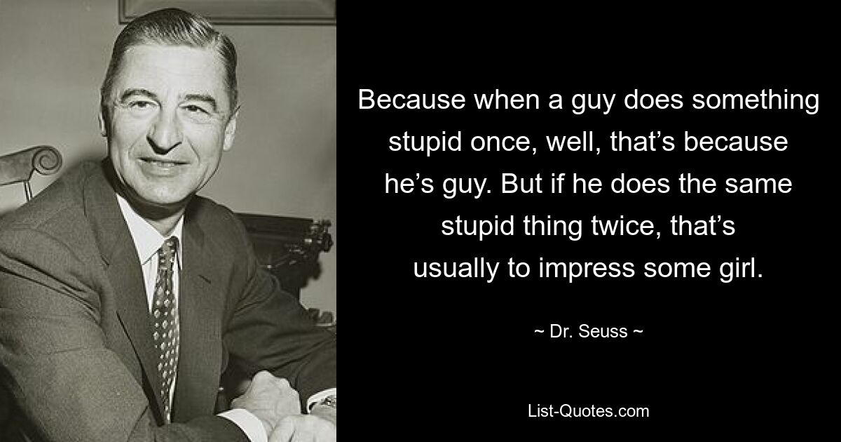 Because when a guy does something stupid once, well, that’s because he’s guy. But if he does the same stupid thing twice, that’s usually to impress some girl. — © Dr. Seuss