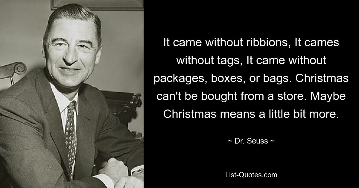 It came without ribbions, It cames without tags, It came without packages, boxes, or bags. Christmas can't be bought from a store. Maybe Christmas means a little bit more. — © Dr. Seuss