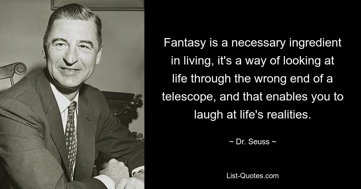 Fantasy is a necessary ingredient in living, it's a way of looking at life through the wrong end of a telescope, and that enables you to laugh at life's realities. — © Dr. Seuss