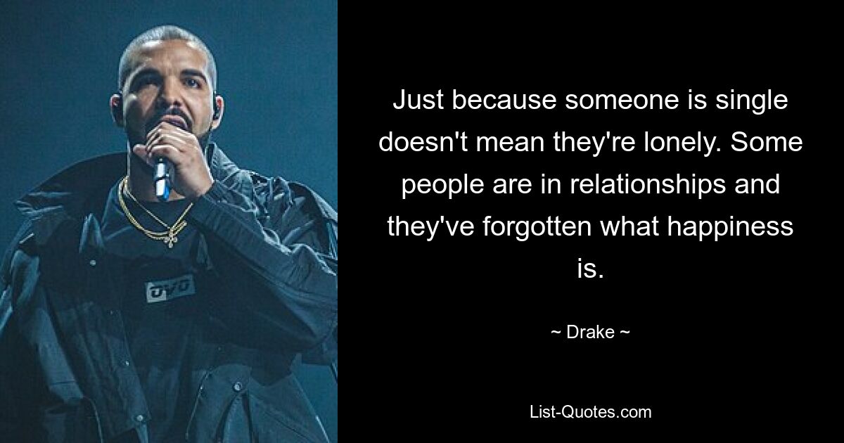 Just because someone is single doesn't mean they're lonely. Some people are in relationships and they've forgotten what happiness is. — © Drake