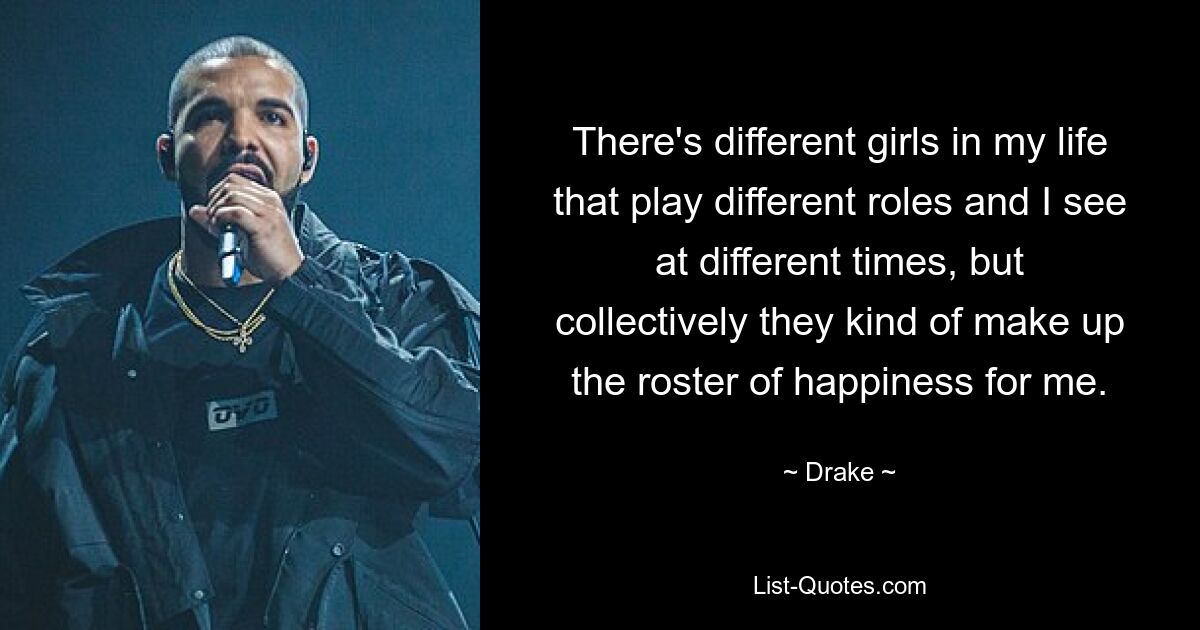 There's different girls in my life that play different roles and I see at different times, but collectively they kind of make up the roster of happiness for me. — © Drake