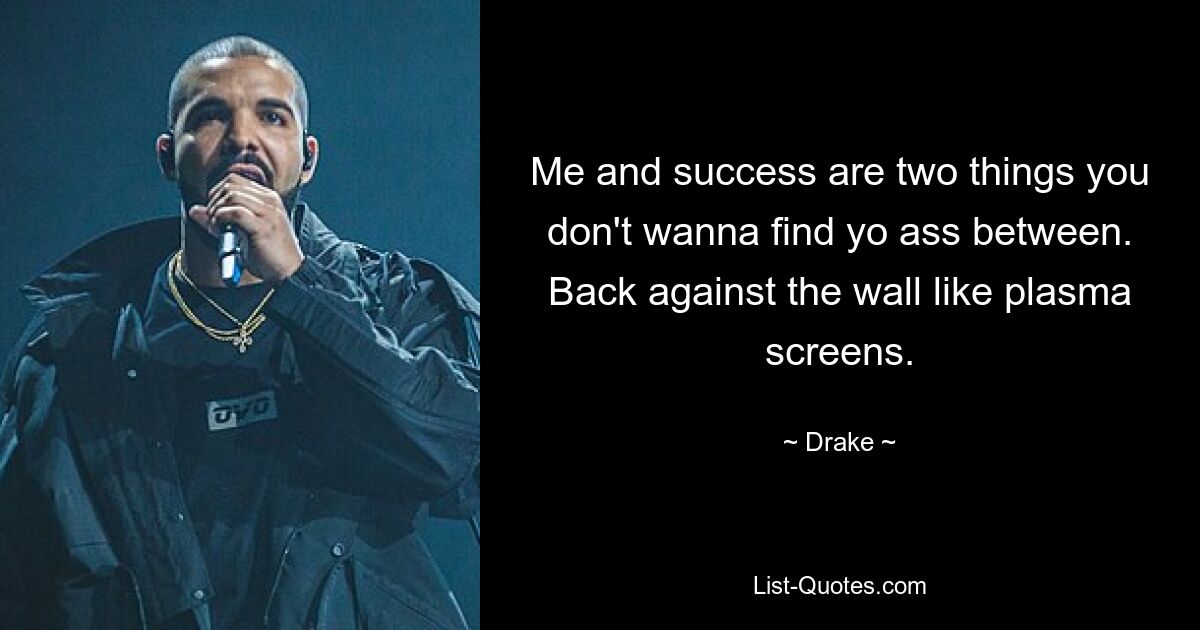 Me and success are two things you don't wanna find yo ass between. Back against the wall like plasma screens. — © Drake