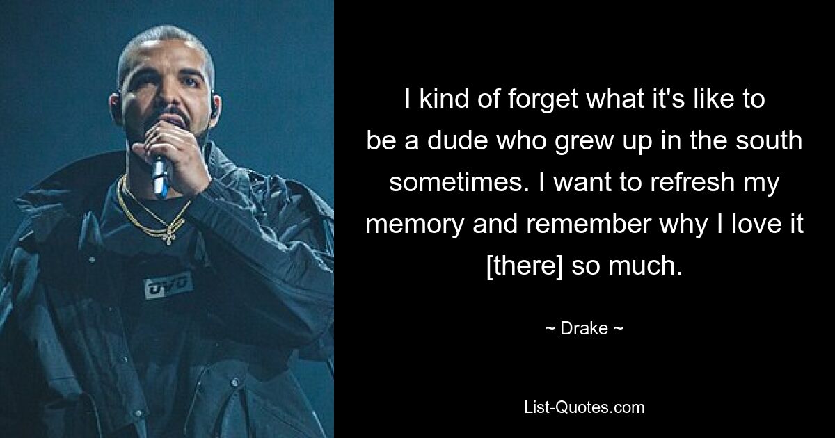 I kind of forget what it's like to be a dude who grew up in the south sometimes. I want to refresh my memory and remember why I love it [there] so much. — © Drake