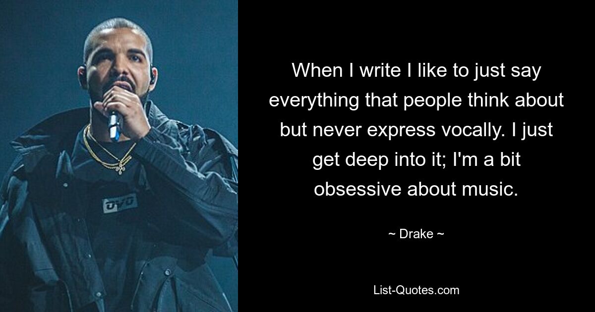 When I write I like to just say everything that people think about but never express vocally. I just get deep into it; I'm a bit obsessive about music. — © Drake