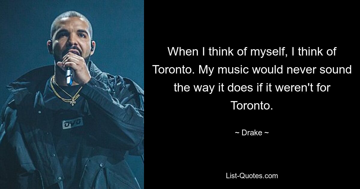 When I think of myself, I think of Toronto. My music would never sound the way it does if it weren't for Toronto. — © Drake