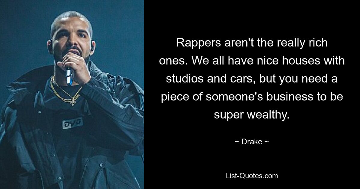 Rappers aren't the really rich ones. We all have nice houses with studios and cars, but you need a piece of someone's business to be super wealthy. — © Drake