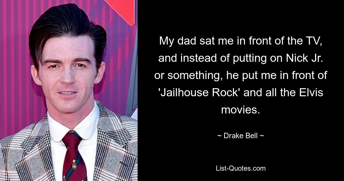 My dad sat me in front of the TV, and instead of putting on Nick Jr. or something, he put me in front of 'Jailhouse Rock' and all the Elvis movies. — © Drake Bell