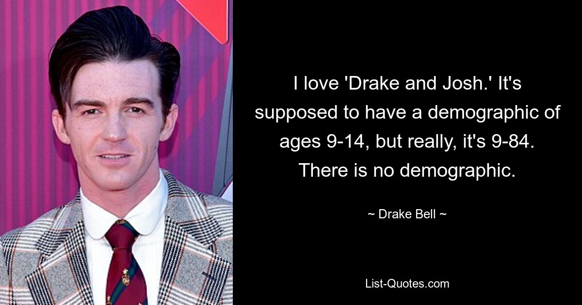 I love 'Drake and Josh.' It's supposed to have a demographic of ages 9-14, but really, it's 9-84. There is no demographic. — © Drake Bell