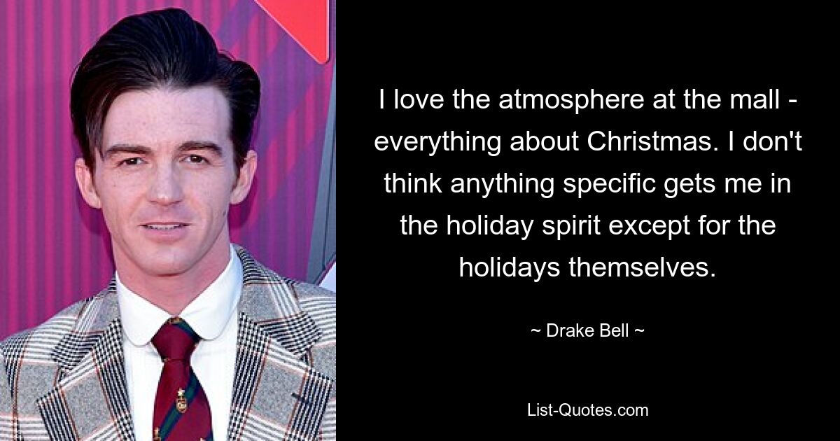 I love the atmosphere at the mall - everything about Christmas. I don't think anything specific gets me in the holiday spirit except for the holidays themselves. — © Drake Bell