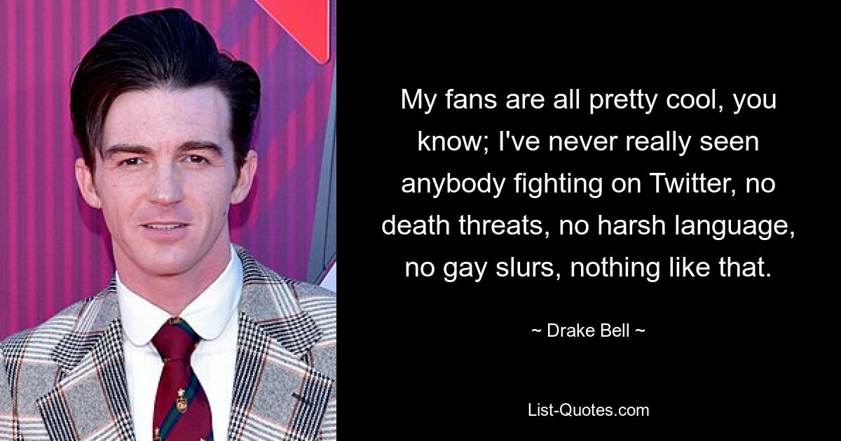 My fans are all pretty cool, you know; I've never really seen anybody fighting on Twitter, no death threats, no harsh language, no gay slurs, nothing like that. — © Drake Bell