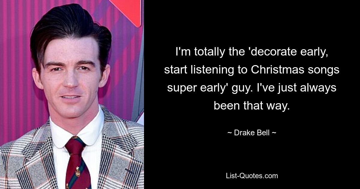 I'm totally the 'decorate early, start listening to Christmas songs super early' guy. I've just always been that way. — © Drake Bell