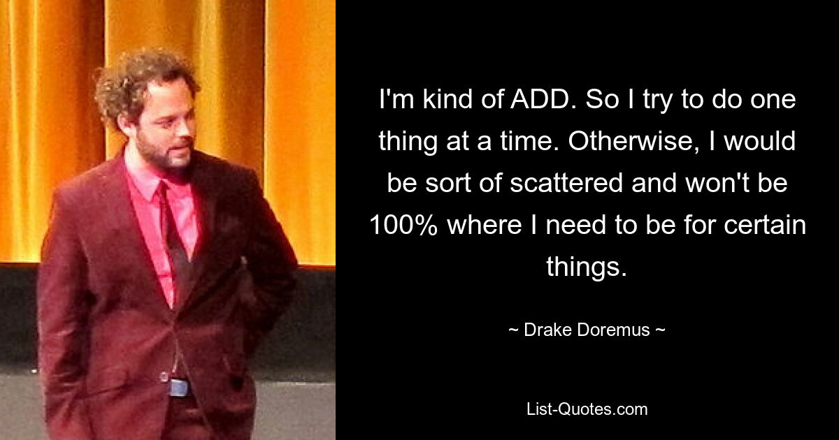 I'm kind of ADD. So I try to do one thing at a time. Otherwise, I would be sort of scattered and won't be 100% where I need to be for certain things. — © Drake Doremus