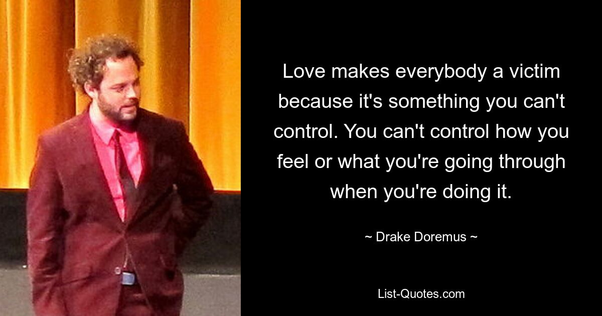 Love makes everybody a victim because it's something you can't control. You can't control how you feel or what you're going through when you're doing it. — © Drake Doremus