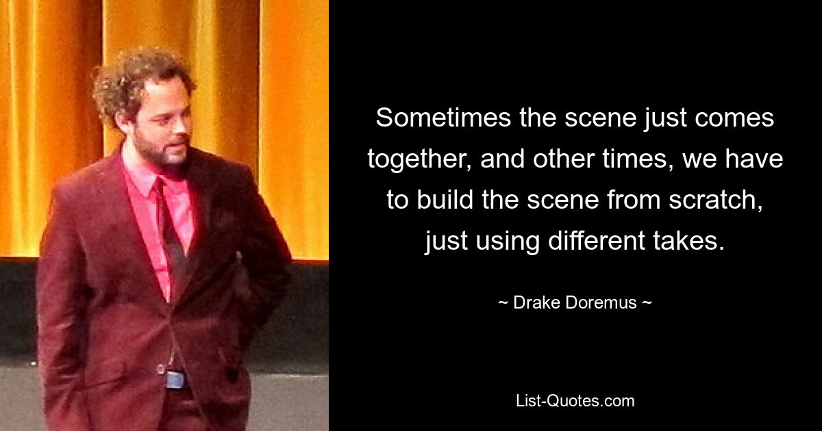 Sometimes the scene just comes together, and other times, we have to build the scene from scratch, just using different takes. — © Drake Doremus