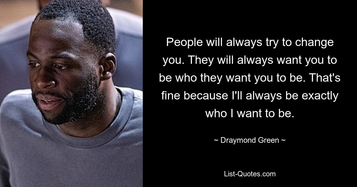 People will always try to change you. They will always want you to be who they want you to be. That's fine because I'll always be exactly who I want to be. — © Draymond Green