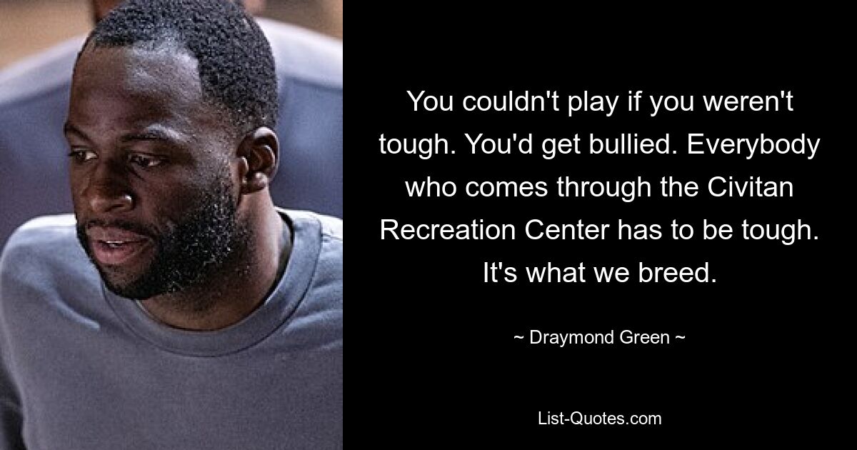 You couldn't play if you weren't tough. You'd get bullied. Everybody who comes through the Civitan Recreation Center has to be tough. It's what we breed. — © Draymond Green