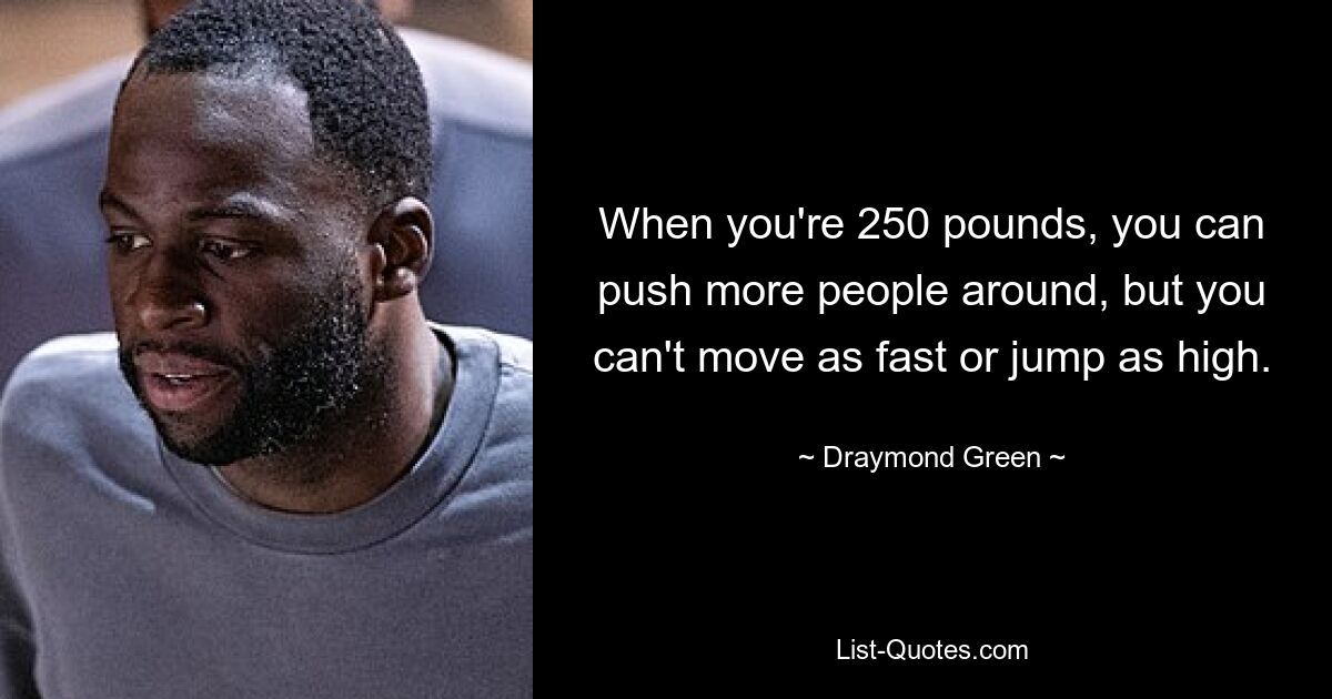 When you're 250 pounds, you can push more people around, but you can't move as fast or jump as high. — © Draymond Green