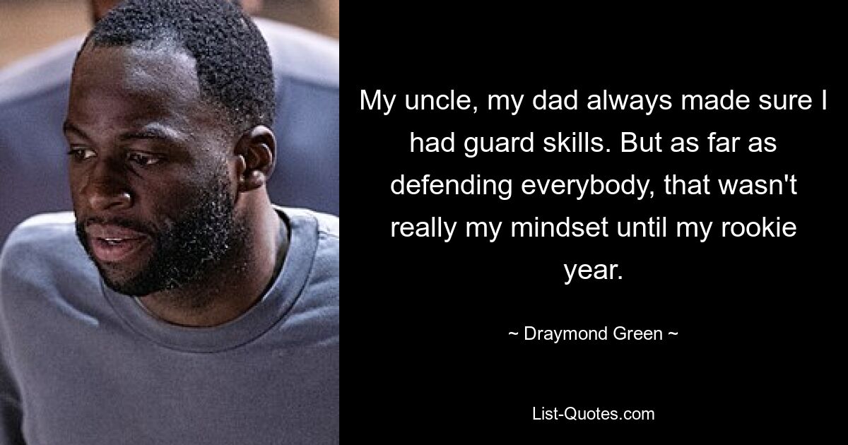 My uncle, my dad always made sure I had guard skills. But as far as defending everybody, that wasn't really my mindset until my rookie year. — © Draymond Green