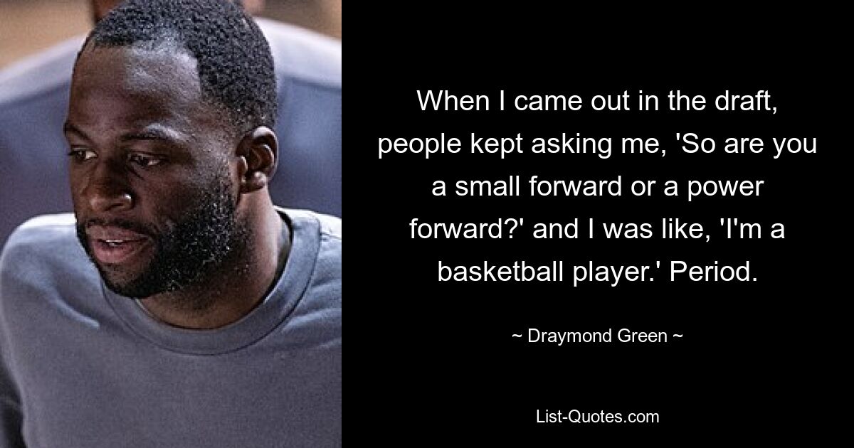 When I came out in the draft, people kept asking me, 'So are you a small forward or a power forward?' and I was like, 'I'm a basketball player.' Period. — © Draymond Green