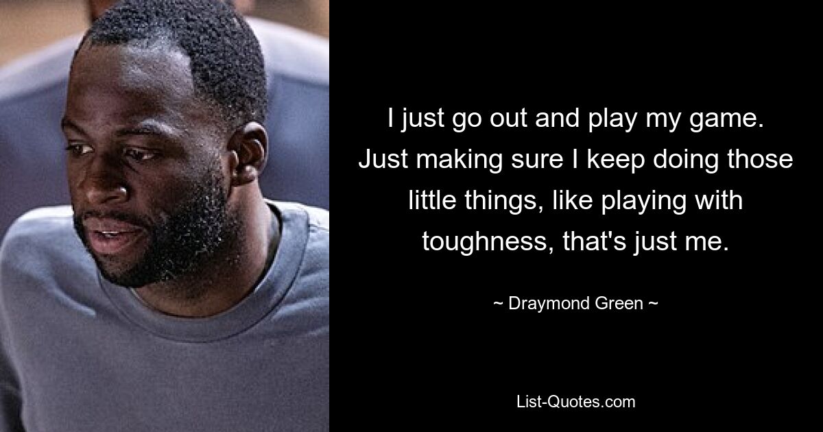 I just go out and play my game. Just making sure I keep doing those little things, like playing with toughness, that's just me. — © Draymond Green