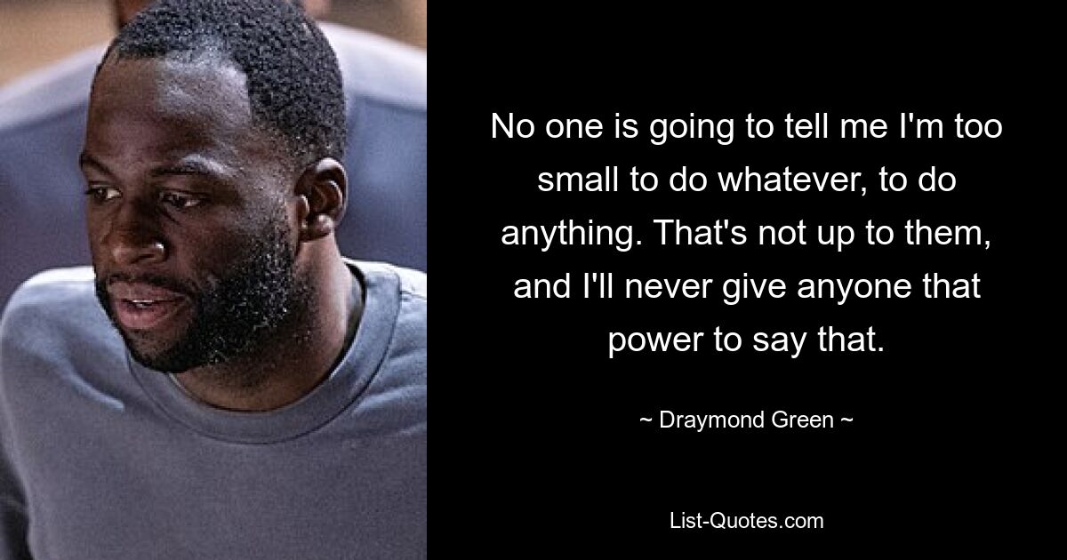 No one is going to tell me I'm too small to do whatever, to do anything. That's not up to them, and I'll never give anyone that power to say that. — © Draymond Green