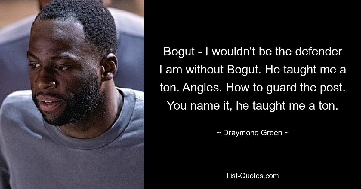 Bogut - I wouldn't be the defender I am without Bogut. He taught me a ton. Angles. How to guard the post. You name it, he taught me a ton. — © Draymond Green