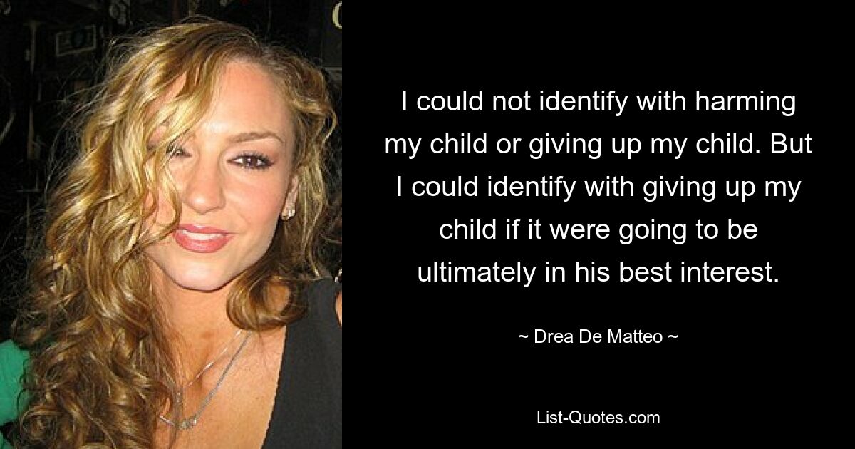 I could not identify with harming my child or giving up my child. But I could identify with giving up my child if it were going to be ultimately in his best interest. — © Drea De Matteo