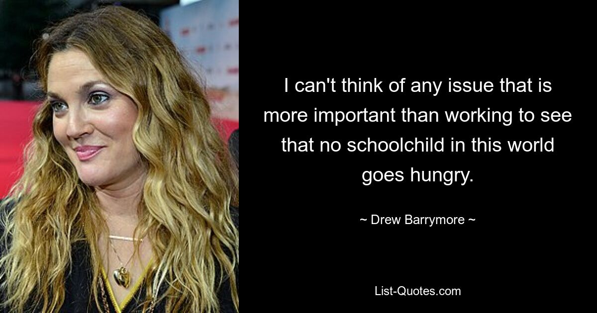 I can't think of any issue that is more important than working to see that no schoolchild in this world goes hungry. — © Drew Barrymore